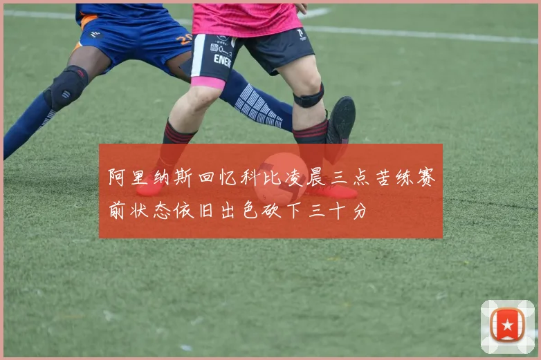 阿里纳斯回忆科比凌晨三点苦练赛前状态依旧出色砍下三十分