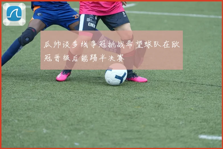 瓜帅谈多线争冠挑战希望球队在欧冠晋级后能踢半决赛