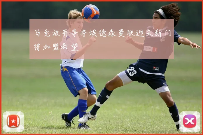马竞放弃争夺埃德森曼联迎来新门将加盟希望