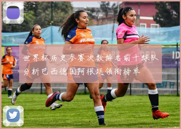世界杯历史参赛次数排名前十球队分析巴西德国阿根廷领衔榜单