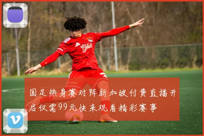 国足热身赛对阵新加坡付费直播开启仅需99元快来观看精彩赛事