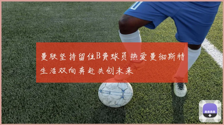 曼联坚持留住B费球员热爱曼彻斯特生活双向奔赴共创未来