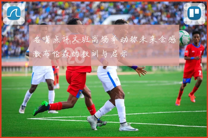 名嘴点评文班离场举动称未来会感激布伦森的教训与启示
