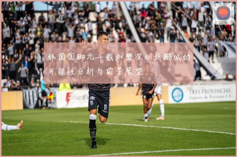 韩国国脚元斗载加盟深圳新鹏城的可能性分析与前景展望