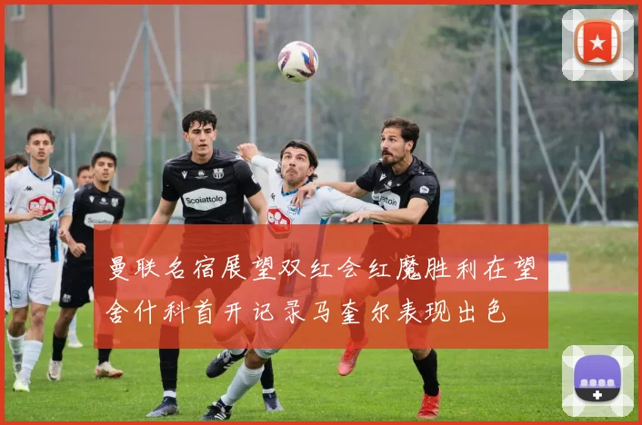 曼联名宿展望双红会红魔胜利在望舍什科首开记录马奎尔表现出色