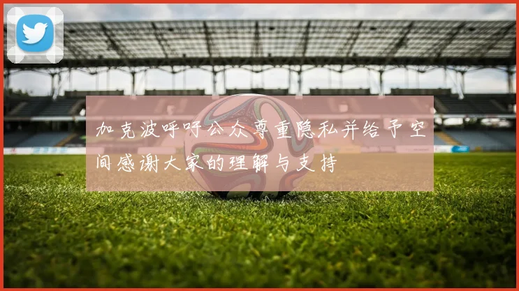 加克波呼吁公众尊重隐私并给予空间感谢大家的理解与支持