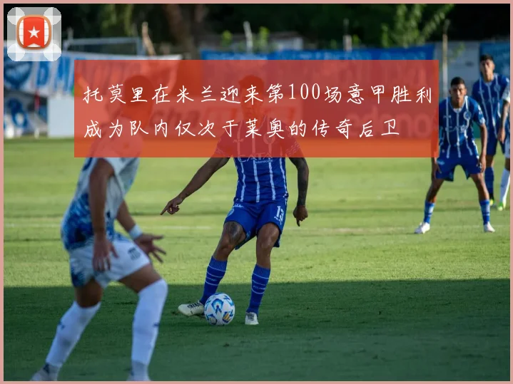 托莫里在米兰迎来第100场意甲胜利成为队内仅次于莱奥的传奇后卫