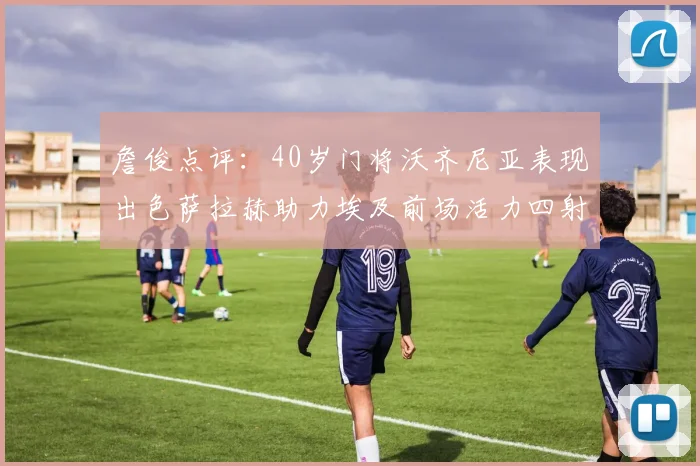 詹俊点评：40岁门将沃齐尼亚表现出色萨拉赫助力埃及前场活力四射