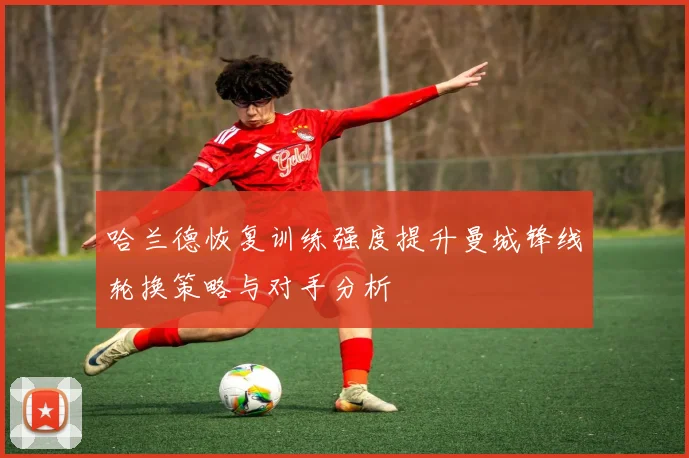 哈兰德恢复训练强度提升曼城锋线轮换策略与对手分析