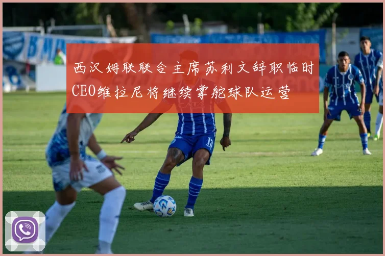 西汉姆联联合主席苏利文辞职临时CEO维拉尼将继续掌舵球队运营