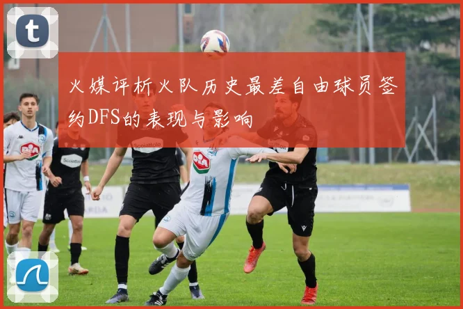 火媒评析火队历史最差自由球员签约DFS的表现与影响
